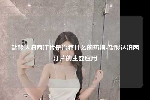 盐酸达泊西汀片是治疗什么的药物-盐酸达泊西汀片的主要应用
