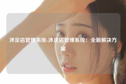 沐足店管理系统-沐足店管理系统：全新解决方案