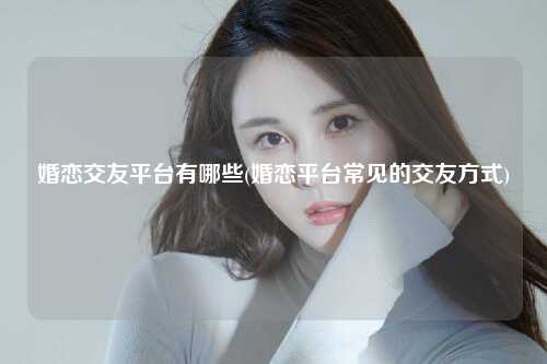 婚恋交友平台有哪些(婚恋平台常见的交友方式)