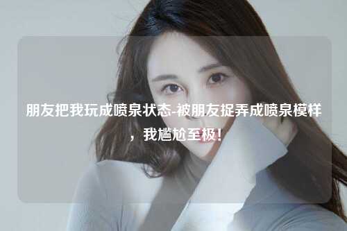 朋友把我玩成喷泉状态-被朋友捉弄成喷泉模样，我尴尬至极！