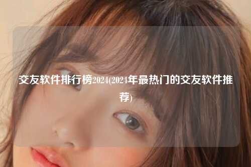 交友软件排行榜2024(2024年最热门的交友软件推荐)