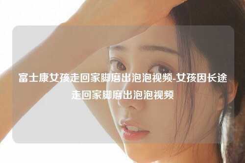富士康女孩走回家脚磨出泡泡视频-女孩因长途走回家脚磨出泡泡视频