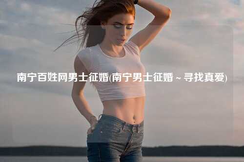 南宁百姓网男士征婚(南宁男士征婚～寻找真爱)