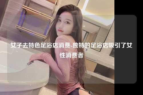 女子去特色足浴店消费-独特的足浴店吸引了女性消费者