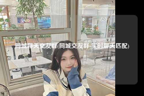 同城聊天交友群(同城交友群-实时聊天匹配)