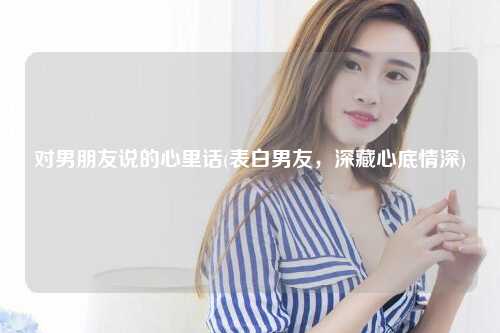 对男朋友说的心里话(表白男友，深藏心底情深)