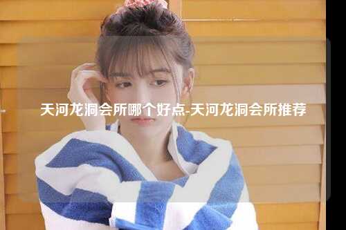 天河龙洞会所哪个好点-天河龙洞会所推荐