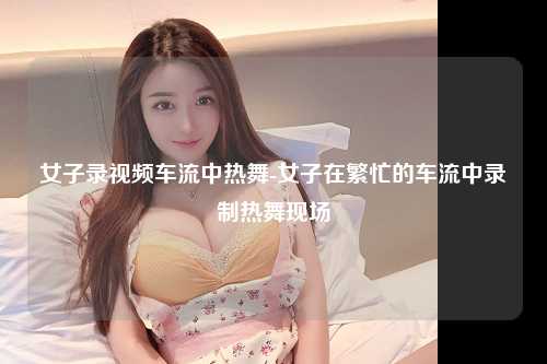 女子录视频车流中热舞-女子在繁忙的车流中录制热舞现场