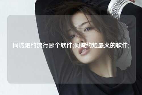 同城炮约流行哪个软件(同城约炮最火的软件)