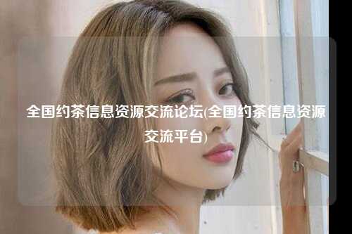 全国约茶信息资源交流论坛(全国约茶信息资源交流平台)