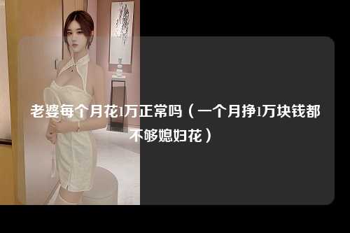 老婆每个月花1万正常吗（一个月挣1万块钱都不够媳妇花） 