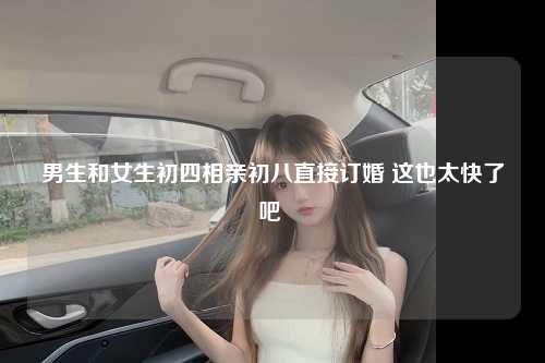 男生和女生初四相亲初八直接订婚 这也太快了吧 