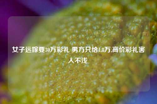 女子远嫁要30万彩礼 男方只给1.8万,高价彩礼害人不浅 