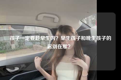 孩子一定要趁早生吗？早生孩子和晚生孩子的区别在那？ 