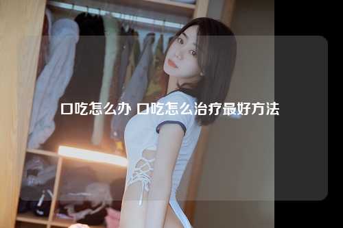 口吃怎么办 口吃怎么治疗最好方法 