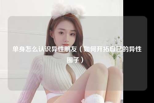 单身怎么认识异性朋友（如何开拓自己的异性圈子） 