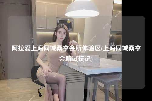 阿拉爱上海同城桑拿会所体验区(上海同城桑拿会所试玩记)