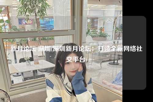 新月论坛 深圳(深圳新月论坛：打造全新网络社交平台)