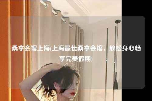 桑拿会馆上海(上海最佳桑拿会馆，放松身心畅享完美假期)
