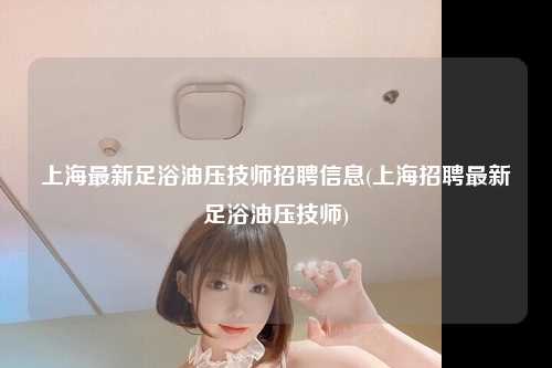 上海最新足浴油压技师招聘信息(上海招聘最新足浴油压技师)