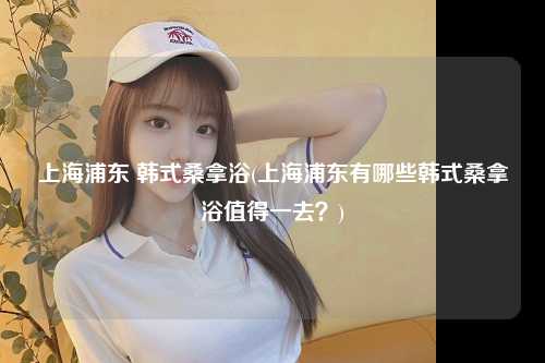 上海浦东 韩式桑拿浴(上海浦东有哪些韩式桑拿浴值得一去？)