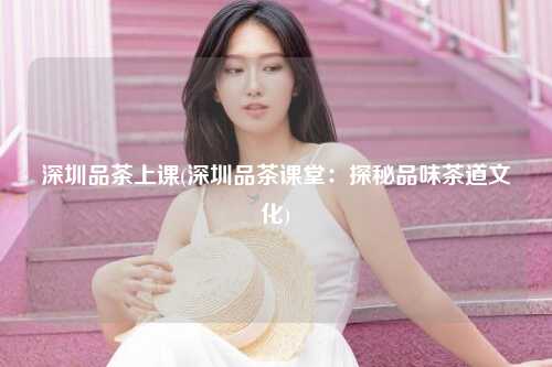 深圳品茶上课(深圳品茶课堂：探秘品味茶道文化)