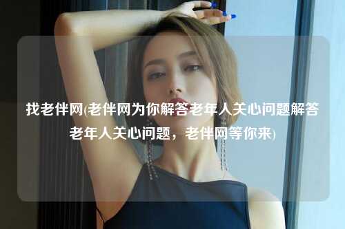 找老伴网(老伴网为你解答老年人关心问题解答老年人关心问题，老伴网等你来)