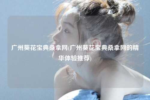 广州葵花宝典桑拿网(广州葵花宝典桑拿网的精华体验推荐)