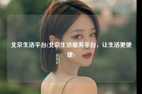 北京生活平台(北京生活服务平台，让生活更便捷)