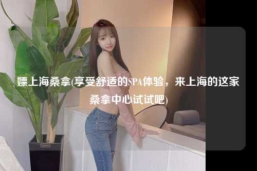 嫖上海桑拿(享受舒适的SPA体验，来上海的这家桑拿中心试试吧)