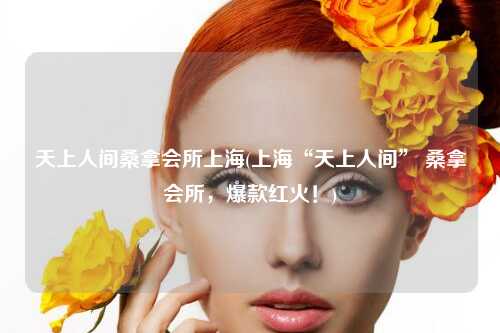 天上人间桑拿会所上海(上海“天上人间” 桑拿会所，爆款红火！)