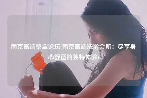 南京高端桑拿论坛(南京高端洗浴会所：尽享身心舒适的独特体验)