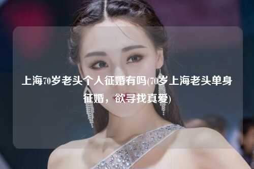 上海70岁老头个人征婚有吗(70岁上海老头单身征婚，欲寻找真爱)