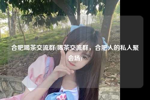 合肥喝茶交流群(喝茶交流群，合肥人的私人聚会场)