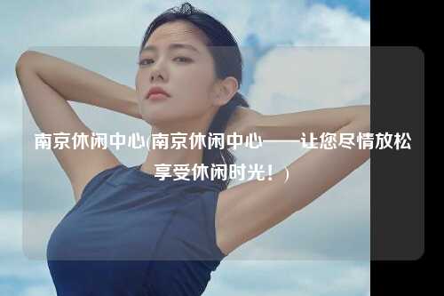 南京休闲中心(南京休闲中心——让您尽情放松享受休闲时光！)