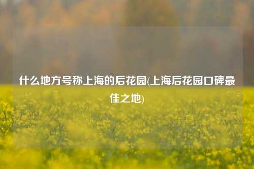 什么地方号称上海的后花园(上海后花园口碑最佳之地)