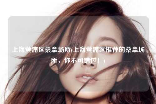 上海黄浦区桑拿场所(上海黄浦区推荐的桑拿场所，你不可错过！)