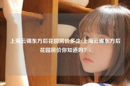 上海云锦东方后花园房价多少(上海云锦东方后花园房价你知道吗？)