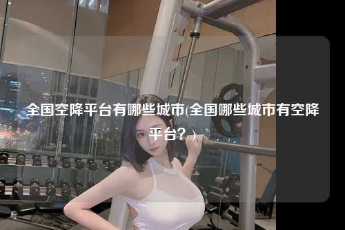 全国空降平台有哪些城市(全国哪些城市有空降平台？)