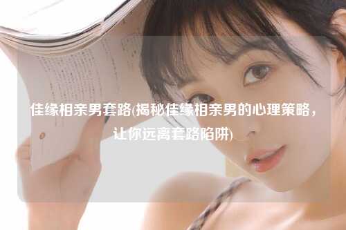 佳缘相亲男套路(揭秘佳缘相亲男的心理策略，让你远离套路陷阱)