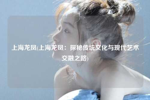 上海龙凤(上海龙凤：探秘传统文化与现代艺术交融之路)
