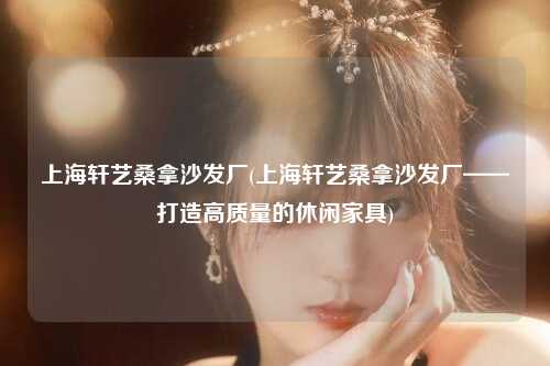 上海轩艺桑拿沙发厂(上海轩艺桑拿沙发厂——打造高质量的休闲家具)