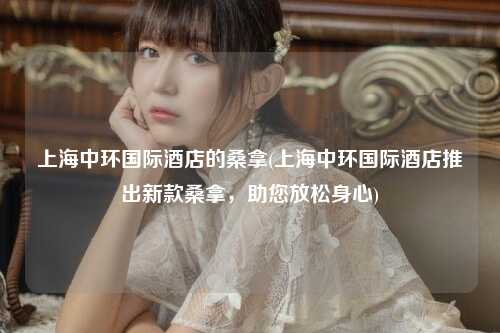 上海中环国际酒店的桑拿(上海中环国际酒店推出新款桑拿，助您放松身心)