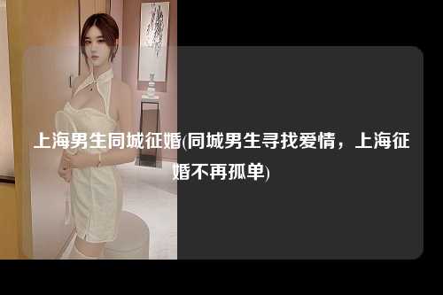 上海男生同城征婚(同城男生寻找爱情，上海征婚不再孤单)