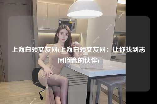 上海白领交友网(上海白领交友网：让你找到志同道合的伙伴)