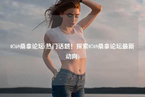 0769桑拿论坛(热门话题！探索0769桑拿论坛最新动向)