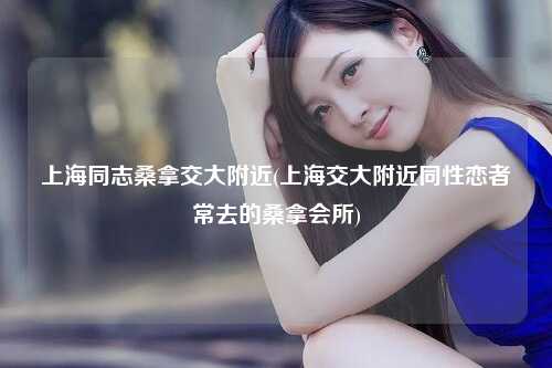 上海同志桑拿交大附近(上海交大附近同性恋者常去的桑拿会所)