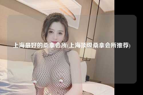 上海最好的桑拿会所(上海顶级桑拿会所推荐)