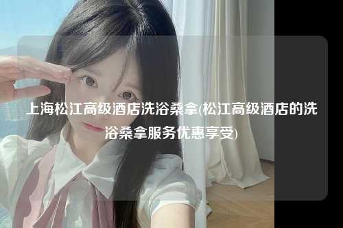 上海松江高级酒店洗浴桑拿(松江高级酒店的洗浴桑拿服务优惠享受)