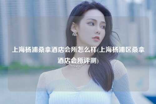 上海杨浦桑拿酒店会所怎么样(上海杨浦区桑拿酒店会所评测)